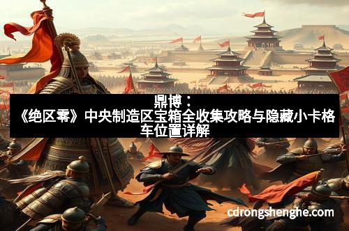 鼎博：《绝区零》中央制造区宝箱全收集攻略与隐藏小卡格车位置详解