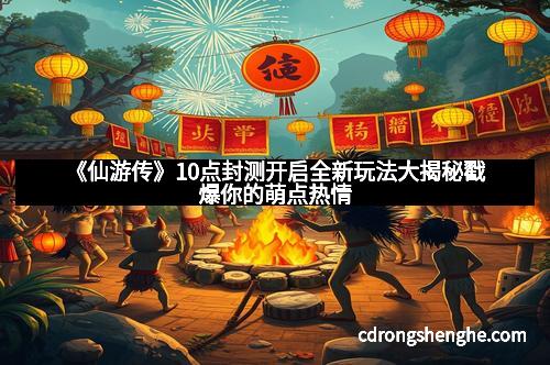 《仙游传》10点封测开启全新玩法大揭秘戳爆你的萌点热情