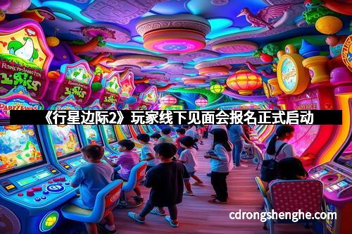 《行星边际2》玩家线下见面会报名正式启动